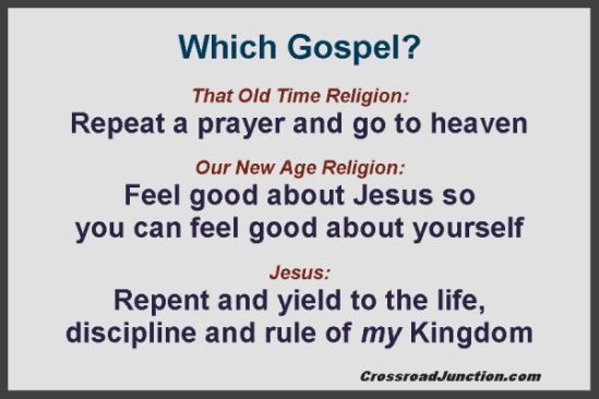 Which Gospel? That Old Time Religion: Repeat a prayer and go to heaven. Our New Age Religion: Feel good about Jesus so you can feel good about yourself. Jesus: Repent and yield to the life, discipline and rule of my Kingdom. ~ www.crossroadjunction.com