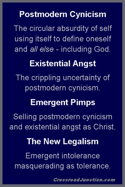 Postmodern Cynicism: The circular absurdity of self using itself to define oneself and all else - including God. Existential Angst: The crippling uncertainty of postmodern cynicism. Emergent Pimps: Selling postmodern cynicism and existential angst as Christ. The New Legalism: Emergent intolerance masquerading as tolerance. ~ www.CrossroadJunction.com