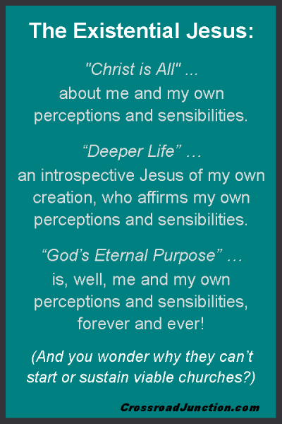 The Existential Jesus: "Christ is All" ... about me and my own perceptions and sensibilities. “Deeper Life” … means an introspective Jesus of my own creation, who affirms my own perceptions and sensibilities. “God’s Eternal Purpose” … is, well, me and my own perceptions and sensibilities, forever and ever! (And you wonder why they can’t start or sustain viable churches?) ~ www.CrossroadJunction.com
